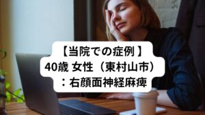 【当院での症例 】40歳 女性（東村山市）：右顔面神経麻痺発症2日後に当院にご来院されました。
【主な症状】
・右側の顏の筋肉が動かない
・瞼が閉まらないので目が乾いて辛い
・首や肩のこりと痛みがきつい
・夜2～3回目が覚める
発症の2～3日前はいつも感じる肩こり、頭痛とは少し違う痛みがあったようです。

当院での鍼灸治療は計11回の治療で顔面神経麻痺が完治し治療は終了しました。
まずは身体の疲れや首や肩のこりを取ることを中心に施術を行いました。

4回目の治療の後から顔面の表情筋が少し動きだす反応がありました。
その後は治療の回数を重ねるたびに順調に表情筋が動くようになりました。

現在は顔面神経麻痺の治療は完治しましたが、根本的な原因である病をそれ以降治療して再発防止を行っています。