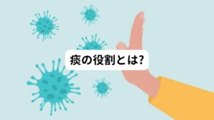 痰の役割は、体内に侵入した外敵（ウイルス・細菌・異物など）を分泌液によって絡めとり、口から外に排出して体を守ることです。

私たちが吸い込んだ空気は、気道を通って体内に入ります。
空気内に潜むこれらの外敵から身を守るために、気道は常に分泌液を出して潤いのある状態をキープしています。
これによって気道に外敵が侵入したとき、分泌液の量を増やして外敵を絡めとります。

この分泌液によって包まれた外敵は気道から口へと流れに沿って、肺→のど→口へと送り出されます。
これが痰として体外へ排出されているのです。

また痰とともに咳も同時に起こるのはいち早く体外へ外敵を追い出すためです。
そのため咳は無理に止める必要はないと考えられています。