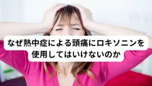 熱中症による頭痛は、体温の急激な上昇による脱水状態や血圧の低下により、脳への血流が一過性に減少することで起こります。
そのため血管性のズキズキとした偏頭痛に似た痛みが起こるのが特徴です。

この熱中症による頭痛に対して、ロキソニンなどの痛み止めを使用することは極力避けるようにしましょう。
脱水時に自己判断で痛み止めを飲むと、腎臓に負担がかかってしまい腎障害を起こすおそれがあります。