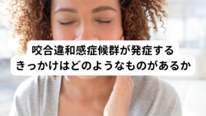 咬合違和感症候群が発症するきっかけには以下のようなものがあります


・さし歯やかぶせ物の装着
・入れ歯の作製
・矯正治療
・インプラント治療
・生活環境の変化(転職、離婚、死別など）

歯科治療に関わるものは上位4つのですが、咬合違和感症候群が起こる要因には生活環境の変化も複合的に関連しているため心理的なストレスも含めて考える必要があります。