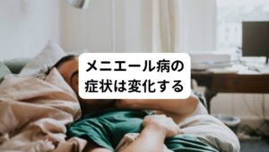 メニエール病の症状は一定ではなく、時間の経過とともに変化する傾向にあります。

【初期の症状】
耳の閉そく感や難聴、耳鳴りからメニエール病が発症することが多いです。

【活動期の症状】
めまいなどの症状を繰り返す時期です。（吐き気のみの症状を繰り返すことがある）
人によって症状が持続する期間は異なり、毎日メニエール病の症状に悩まされる方もいれば、数カ月単位の方もいらっしゃいます。

【間欠期の症状】
活動期が落ち着くと、季節の変わり目など、数ヶ月に1度など間欠的にメニエール病発作が起こるようになります。
このタイミングでPPPD（持続性知覚性姿勢誘発めまい）と診断されることがあります。

【慢性期の症状】
活動期と間欠期を繰り返しているうちに慢性期に入ります。
慢性期ではめまいはおこらないか、軽くなることが多いです。
その代わりに難聴や耳鳴りの症状が悪化します。