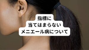 上記の判断指標に当てはまらない種類のメニエール病がいくつかあります。

① 蝸牛型メニエール病
蝸牛型メニエール病では、めまいが起こらないのが特徴です。
しかし他のメニエール病に比べると再発を繰り返しやすいです。
再発の頻度が少ないうちは、内耳へのダメージが少ないので、完治の可能性が期待できます。
蝸牛型メニエール病は、一般型メニエール病やPPPD（持続性知覚性姿勢誘発めまい）に移行してしまう可能性があるため早めに対処しましょう。

② 前庭型メニエール病
前庭型メニエール病は回転性のめまいの発作を繰り返す特徴があります。
前庭型メニエール病では、一般型メニエール病への移行はあまりみられません。
また前庭型メニエール病の原因は内リンパ水腫以外のものが多いことが理由のようです。

③ 両側性メニエール病
通常メニエール病はどちらか片方の耳の症状ですが両側性メニエール病では両方の耳にメニエール病の症状が起こります。
メニエール病の期間が慢性化するほど両側性になる可能性があります。
両側性メニエール病では、先にメニエール病の症状が出た側の耳を治療をすると、あとからメニエール病の症状がでた側の耳の自然と症状が改善することがあります。
両側性メニエール病では、片側のみのメニエール病と比較すると、症状の進行が早いのが特徴です。
メニエール病の症状が両側で同等になると、完治困難にまで至ってしまうことがあります。
両側にメニエール病の症状が出現し始めたら、早期の対処開始が必要です。

医療機関を受診すると以下のような検査を受けることが多いです。
① 直立検査（両足、片足）
② マン検査
③ 足踏み検査
④ 重心検査
⑤ 眼振検査
⑥ 頭位眼振検査
⑦ 温度眼振検査
⑧ グリセロール検査
⑨ 聴力検査