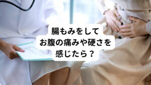 実際に腸もみをしていると気になるのが、痛みを感じる箇所や硬い箇所が出てくることではないでしょうか。
「この痛みは悪い病気？腫瘍がある？」
「このまま続けても身体を壊さないかな？」
と不安になりますよね。

しかし、お腹を押したとき、部分的に硬い箇所があるのは便が溜まって詰まっている可能性が高いといわれています。
その部分を重点的にじっくりとほぐしていくといいでしょう。

また、腸が垂れている体質の方は下腹部が硬くなりやすい傾向にあります。
この下腹部がぽっこりしている方は、垂れた腸を引き上げる意識でマッサージをするとよいでしょう。

腸もみで注意したいのが、お腹を押したときに強い痛みを感じる場合です。
この場合は婦人科系の臓器に異常がある可能性もあります。
そのときは医療機関の受診をおすすめします。