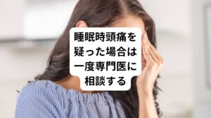 睡眠時頭痛以外で睡眠中に頭痛を引きおこし、目が覚める原因には、睡眠時無呼吸や夜間の高血圧、低血糖、お薬の使用過多などが挙げられます。
これらの可能性も除外し、睡眠時頭痛かどうか見極めるためには、一度医療機関で診察を受ける必要があります。

このように、睡眠時頭痛は自己判断が難しいので、疑われる症状がある場合は、ほかの病気の可能性も考慮して、必ず医師へ相談しましょう。